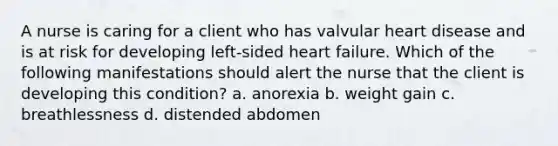 A nurse is caring for a client who has valvular heart disease and is at risk for developing left-sided heart failure. Which of the following manifestations should alert the nurse that the client is developing this condition? a. anorexia b. weight gain c. breathlessness d. distended abdomen