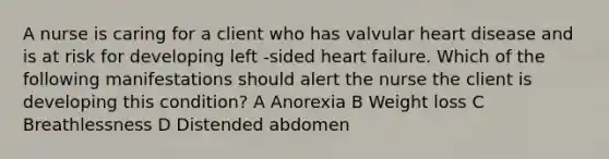 A nurse is caring for a client who has valvular heart disease and is at risk for developing left -sided heart failure. Which of the following manifestations should alert the nurse the client is developing this condition? A Anorexia B Weight loss C Breathlessness D Distended abdomen