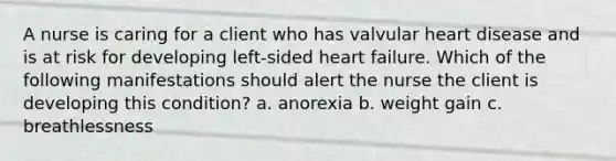 A nurse is caring for a client who has valvular heart disease and is at risk for developing left-sided heart failure. Which of the following manifestations should alert the nurse the client is developing this condition? a. anorexia b. weight gain c. breathlessness