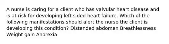 A nurse is caring for a client who has valvular heart disease and is at risk for developing left sided heart failure. Which of the following manifestations should alert the nurse the client is developing this condition? Distended abdomen Breathlessness Weight gain Anorexia