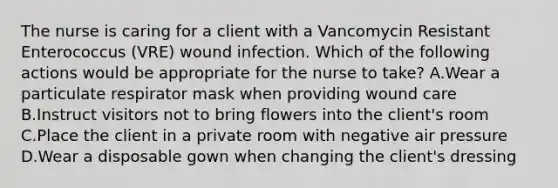 The nurse is caring for a client with a Vancomycin Resistant Enterococcus (VRE) wound infection. Which of the following actions would be appropriate for the nurse to take? A.Wear a particulate respirator mask when providing wound care B.Instruct visitors not to bring flowers into the client's room C.Place the client in a private room with negative air pressure D.Wear a disposable gown when changing the client's dressing