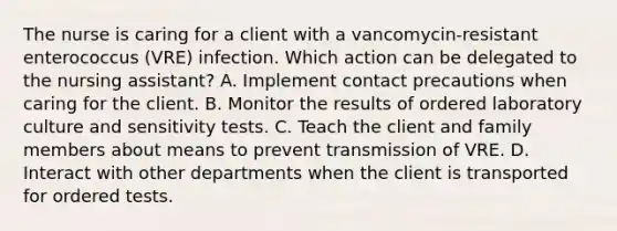 The nurse is caring for a client with a vancomycin-resistant enterococcus (VRE) infection. Which action can be delegated to the nursing assistant? A. Implement contact precautions when caring for the client. B. Monitor the results of ordered laboratory culture and sensitivity tests. C. Teach the client and family members about means to prevent transmission of VRE. D. Interact with other departments when the client is transported for ordered tests.