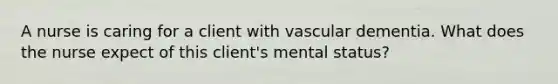 A nurse is caring for a client with vascular dementia. What does the nurse expect of this client's mental status?