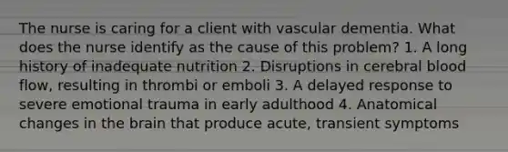 The nurse is caring for a client with vascular dementia. What does the nurse identify as the cause of this problem? 1. A long history of inadequate nutrition 2. Disruptions in cerebral blood flow, resulting in thrombi or emboli 3. A delayed response to severe emotional trauma in early adulthood 4. Anatomical changes in the brain that produce acute, transient symptoms