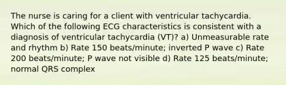 The nurse is caring for a client with ventricular tachycardia. Which of the following ECG characteristics is consistent with a diagnosis of ventricular tachycardia (VT)? a) Unmeasurable rate and rhythm b) Rate 150 beats/minute; inverted P wave c) Rate 200 beats/minute; P wave not visible d) Rate 125 beats/minute; normal QRS complex