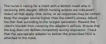 The nurse is caring for a client with a Venturi mask who is receiving 40% oxygen. Which nursing actions are indicated? Select all that apply. One, some, or all responses may be correct. Keep the oxygen source higher than the client's airway. Adjust the liter flow according to the oxygen saturation. Prevent the client's blanket from covering the adaptor's orifices. Ensure that the bag does not deflate completely during inspiration. Check that the appropriate adapter to deliver the prescribed FiO2 is attached to the mask.