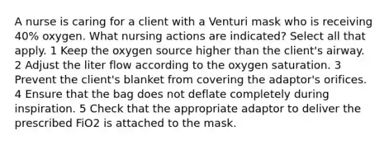 A nurse is caring for a client with a Venturi mask who is receiving 40% oxygen. What nursing actions are indicated? Select all that apply. 1 Keep the oxygen source higher than the client's airway. 2 Adjust the liter flow according to the oxygen saturation. 3 Prevent the client's blanket from covering the adaptor's orifices. 4 Ensure that the bag does not deflate completely during inspiration. 5 Check that the appropriate adaptor to deliver the prescribed FiO2 is attached to the mask.