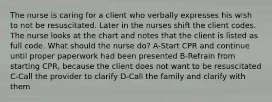 The nurse is caring for a client who verbally expresses his wish to not be resuscitated. Later in the nurses shift the client codes. The nurse looks at the chart and notes that the client is listed as full code. What should the nurse do? A-Start CPR and continue until proper paperwork had been presented B-Refrain from starting CPR, because the client does not want to be resuscitated C-Call the provider to clarify D-Call the family and clarify with them