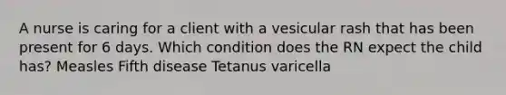 A nurse is caring for a client with a vesicular rash that has been present for 6 days. Which condition does the RN expect the child has? Measles Fifth disease Tetanus varicella