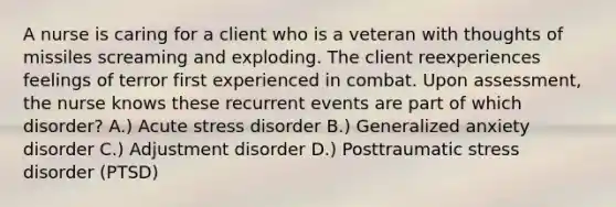 A nurse is caring for a client who is a veteran with thoughts of missiles screaming and exploding. The client reexperiences feelings of terror first experienced in combat. Upon assessment, the nurse knows these recurrent events are part of which disorder? A.) Acute stress disorder B.) Generalized anxiety disorder C.) Adjustment disorder D.) Posttraumatic stress disorder (PTSD)