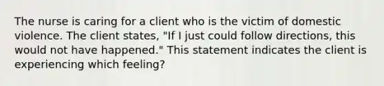 The nurse is caring for a client who is the victim of domestic violence. The client states, "If I just could follow directions, this would not have happened." This statement indicates the client is experiencing which feeling?