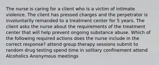 The nurse is caring for a client who is a victim of intimate violence. The client has pressed charges and the perpetrator is involuntarily remanded to a treatment center for 5 years. The client asks the nurse about the requirements of the treatment center that will help prevent ongoing substance abuse. Which of the following required actions does the nurse include in the correct response? attend group therapy sessions submit to random drug testing spend time in solitary confinement attend Alcoholics Anonymous meetings