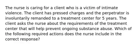 The nurse is caring for a client who is a victim of intimate violence. The client has pressed charges and the perpetrator is involuntarily remanded to a treatment center for 5 years. The client asks the nurse about the requirements of the treatment center that will help prevent ongoing substance abuse. Which of the following required actions does the nurse include in the correct response?