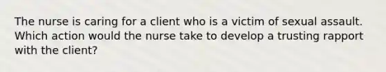 The nurse is caring for a client who is a victim of sexual assault. Which action would the nurse take to develop a trusting rapport with the client?