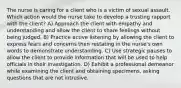 The nurse is caring for a client who is a victim of sexual assault. Which action would the nurse take to develop a trusting rapport with the client? A) Approach the client with empathy and understanding and allow the client to share feelings without being judged. B) Practice active listening by allowing the client to express fears and concerns then restating in the nurse's own words to demonstrate understanding. C) Use strategic pauses to allow the client to provide information that will be used to help officials in their investigation. D) Exhibit a professional demeanor while examining the client and obtaining specimens, asking questions that are not intrusive.