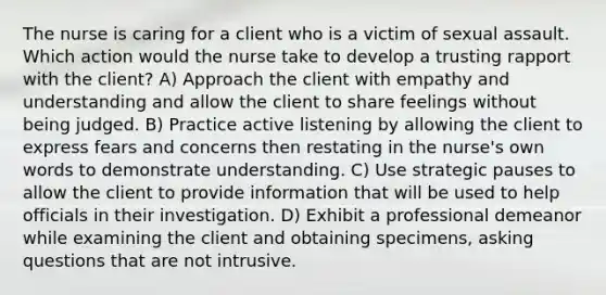 The nurse is caring for a client who is a victim of sexual assault. Which action would the nurse take to develop a trusting rapport with the client? A) Approach the client with empathy and understanding and allow the client to share feelings without being judged. B) Practice active listening by allowing the client to express fears and concerns then restating in the nurse's own words to demonstrate understanding. C) Use strategic pauses to allow the client to provide information that will be used to help officials in their investigation. D) Exhibit a professional demeanor while examining the client and obtaining specimens, asking questions that are not intrusive.