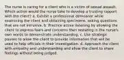 The nurse is caring for a client who is a victim of sexual assault. Which action would the nurse take to develop a trusting rapport with the client? a. Exhibit a professional demeanor while examining the client and obtaining specimens, asking questions that are not intrusive. b. Practice active listening by allowing the client to express fears and concerns then restating in the nurse's own words to demonstrate understanding. c. Use strategic pauses to allow the client to provide information that will be used to help officials in their investigation. d. Approach the client with empathy and understanding and allow the client to share feelings without being judged.