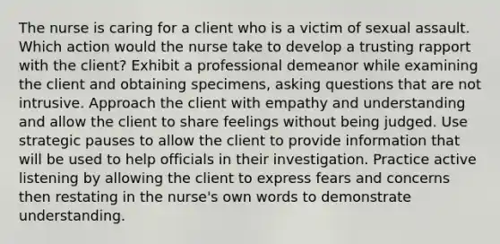 The nurse is caring for a client who is a victim of sexual assault. Which action would the nurse take to develop a trusting rapport with the client? Exhibit a professional demeanor while examining the client and obtaining specimens, asking questions that are not intrusive. Approach the client with empathy and understanding and allow the client to share feelings without being judged. Use strategic pauses to allow the client to provide information that will be used to help officials in their investigation. Practice active listening by allowing the client to express fears and concerns then restating in the nurse's own words to demonstrate understanding.