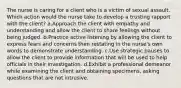 The nurse is caring for a client who is a victim of sexual assault. Which action would the nurse take to develop a trusting rapport with the client? a.Approach the client with empathy and understanding and allow the client to share feelings without being judged. b.Practice active listening by allowing the client to express fears and concerns then restating in the nurse's own words to demonstrate understanding. c.Use strategic pauses to allow the client to provide information that will be used to help officials in their investigation. d.Exhibit a professional demeanor while examining the client and obtaining specimens, asking questions that are not intrusive.