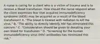 A nurse is caring for a client who is a victim of trauma and is to receive a blood transfusion. How should the nurse respond when the client expresses fear that acquired immunodeficiency syndrome (AIDS) may be acquired as a result of the blood transfusion? A. "The blood is treated with radiation to kill the virus." B. "The ability to directly identify HIV has eliminated this concern." C. "Consideration should be given to donating your own blood for transfusion." D. "Screening for the human immunodeficiency virus (HIV) antibodies has minimized this risk."