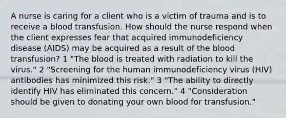 A nurse is caring for a client who is a victim of trauma and is to receive a blood transfusion. How should the nurse respond when the client expresses fear that acquired immunodeficiency disease (AIDS) may be acquired as a result of the blood transfusion? 1 "The blood is treated with radiation to kill the virus." 2 "Screening for the human immunodeficiency virus (HIV) antibodies has minimized this risk." 3 "The ability to directly identify HIV has eliminated this concern." 4 "Consideration should be given to donating your own blood for transfusion."