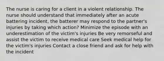 The nurse is caring for a client in a violent relationship. The nurse should understand that immediately after an acute battering incident, the batterer may respond to the partner's injuries by taking which action? Minimize the episode with an underestimation of the victim's injuries Be very remorseful and assist the victim to receive medical care Seek medical help for the victim's injuries Contact a close friend and ask for help with the incident