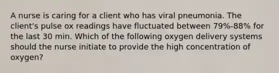 A nurse is caring for a client who has viral pneumonia. The client's pulse ox readings have fluctuated between 79%-88% for the last 30 min. Which of the following oxygen delivery systems should the nurse initiate to provide the high concentration of oxygen?