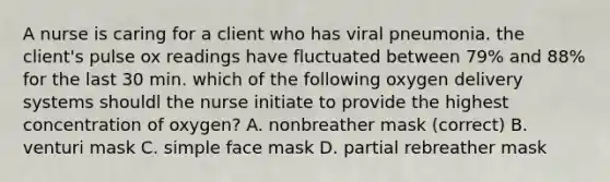 A nurse is caring for a client who has viral pneumonia. the client's pulse ox readings have fluctuated between 79% and 88% for the last 30 min. which of the following oxygen delivery systems shouldl the nurse initiate to provide the highest concentration of oxygen? A. nonbreather mask (correct) B. venturi mask C. simple face mask D. partial rebreather mask