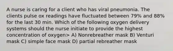 A nurse is caring for a client who has viral pneumonia. The clients pulse ox readings have fluctuated between 79% and 88% for the last 30 min. Which of the following oxygen delivery systems should the nurse initiate to provide the highest concentration of oxygen> A) Nonrebreather mask B) Venturi mask C) simple face mask D) partial rebreather mask