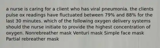 a nurse is caring for a client who has viral pneumonia. the clients pulse ox readings have fluctuated between 79% and 88% for the last 30 minutes. which of the following oxygen delivery systems should the nurse initiate to provide the highest concentration of oxygen. Nonrebreather mask Venturi mask Simple face mask Partial rebreather mask