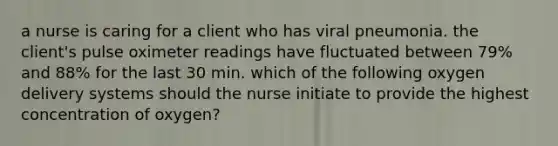 a nurse is caring for a client who has viral pneumonia. the client's pulse oximeter readings have fluctuated between 79% and 88% for the last 30 min. which of the following oxygen delivery systems should the nurse initiate to provide the highest concentration of oxygen?