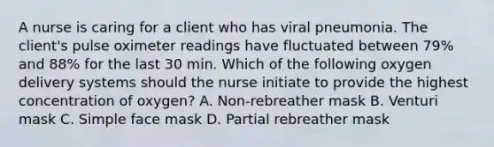 A nurse is caring for a client who has viral pneumonia. The client's pulse oximeter readings have fluctuated between 79% and 88% for the last 30 min. Which of the following oxygen delivery systems should the nurse initiate to provide the highest concentration of oxygen? A. Non-rebreather mask B. Venturi mask C. Simple face mask D. Partial rebreather mask