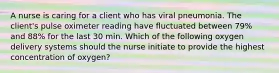 A nurse is caring for a client who has viral pneumonia. The client's pulse oximeter reading have fluctuated between 79% and 88% for the last 30 min. Which of the following oxygen delivery systems should the nurse initiate to provide the highest concentration of oxygen?