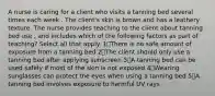 A nurse is caring for a client who visits a tanning bed several times each week . The client's skin is brown and has a leathery texture. The nurse provides teaching to the client about tanning bed use , and includes which of the following factors as part of teaching? Select all that apply. 1️⃣There is no safe amount of exposure from a tanning bed 2️⃣The client should only use a tanning bed after applying sunscreen 3️⃣A tanning bed can be used safely if most of the skin is not exposed 4️⃣Wearing sunglasses can protect the eyes when using a tanning bed 5️⃣A tanning bed involves exposure to harmful UV rays