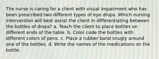 The nurse is caring for a client with visual impairment who has been prescribed two different types of eye drops. Which nursing intervention will best assist the client in differentiating between the bottles of drops? a. Teach the client to place bottles on different ends of the table. b. Color code the bottles with different colors of pens. c. Place a rubber band snugly around one of the bottles. d. Write the names of the medications on the bottle.