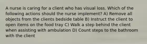 A nurse is caring for a client who has visual loss. Which of the following actions should the nurse implement? A) Remove all objects from the clients bedside table B) Instruct the client to open items on the food tray C) Walk a step behind the client when assisting with ambulation D) Count steps to the bathroom with the client