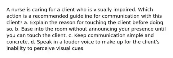 A nurse is caring for a client who is visually impaired. Which action is a recommended guideline for communication with this client? a. Explain the reason for touching the client before doing so. b. Ease into the room without announcing your presence until you can touch the client. c. Keep communication simple and concrete. d. Speak in a louder voice to make up for the client's inability to perceive visual cues.