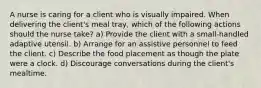 A nurse is caring for a client who is visually impaired. When delivering the client's meal tray, which of the following actions should the nurse take? a) Provide the client with a small-handled adaptive utensil. b) Arrange for an assistive personnel to feed the client. c) Describe the food placement as though the plate were a clock. d) Discourage conversations during the client's mealtime.