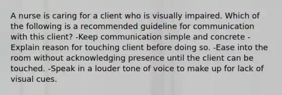 A nurse is caring for a client who is visually impaired. Which of the following is a recommended guideline for communication with this client? -Keep communication simple and concrete -Explain reason for touching client before doing so. -Ease into the room without acknowledging presence until the client can be touched. -Speak in a louder tone of voice to make up for lack of visual cues.