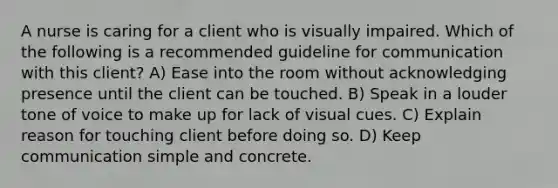 A nurse is caring for a client who is visually impaired. Which of the following is a recommended guideline for communication with this client? A) Ease into the room without acknowledging presence until the client can be touched. B) Speak in a louder tone of voice to make up for lack of visual cues. C) Explain reason for touching client before doing so. D) Keep communication simple and concrete.