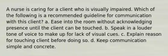 A nurse is caring for a client who is visually impaired. Which of the following is a recommended guideline for communication with this client? a. Ease into the room without acknowledging presence until the client can be touched. b. Speak in a louder tone of voice to make up for lack of visual cues. c. Explain reason for touching client before doing so. d. Keep communication simple and concrete.