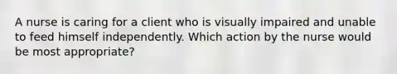 A nurse is caring for a client who is visually impaired and unable to feed himself independently. Which action by the nurse would be most appropriate?