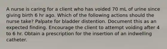 A nurse is caring for a client who has voided 70 mL of urine since giving birth 6 hr ago. Which of the following actions should the nurse take? Palpate for bladder distention. Document this as an expected finding. Encourage the client to attempt voiding after 4 to 6 hr. Obtain a prescription for the insertion of an indwelling catheter.