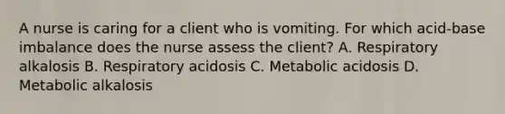 A nurse is caring for a client who is vomiting. For which acid-base imbalance does the nurse assess the client? A. Respiratory alkalosis B. Respiratory acidosis C. Metabolic acidosis D. Metabolic alkalosis