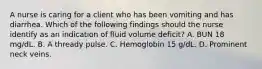 A nurse is caring for a client who has been vomiting and has diarrhea. Which of the following findings should the nurse identify as an indication of fluid volume deficit? A. BUN 18 mg/dL. B. A thready pulse. C. Hemoglobin 15 g/dL. D. Prominent neck veins.