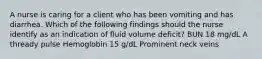 A nurse is caring for a client who has been vomiting and has diarrhea. Which of the following findings should the nurse identify as an indication of fluid volume deficit? BUN 18 mg/dL A thready pulse Hemoglobin 15 g/dL Prominent neck veins