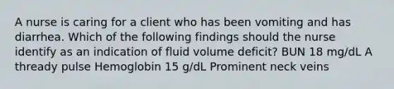 A nurse is caring for a client who has been vomiting and has diarrhea. Which of the following findings should the nurse identify as an indication of fluid volume deficit? BUN 18 mg/dL A thready pulse Hemoglobin 15 g/dL Prominent neck veins