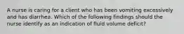 A nurse is caring for a client who has been vomiting excessively and has diarrhea. Which of the following findings should the nurse identify as an indication of fluid volume deficit?