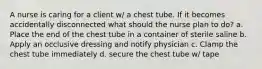 A nurse is caring for a client w/ a chest tube. If it becomes accidentally disconnected what should the nurse plan to do? a. Place the end of the chest tube in a container of sterile saline b. Apply an occlusive dressing and notify physician c. Clamp the chest tube immediately d. secure the chest tube w/ tape