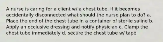 A nurse is caring for a client w/ a chest tube. If it becomes accidentally disconnected what should the nurse plan to do? a. Place the end of the chest tube in a container of sterile saline b. Apply an occlusive dressing and notify physician c. Clamp the chest tube immediately d. secure the chest tube w/ tape